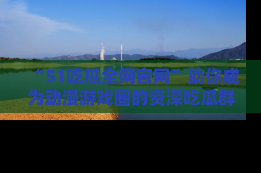 “51吃瓜全网官网”助你成为动漫游戏圈的资深吃瓜群众!