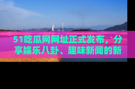 51吃瓜网网址正式发布，分享娱乐八卦、趣味新闻的新平台