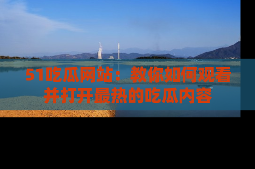 51吃瓜网站：教你如何观看并打开最热的吃瓜内容