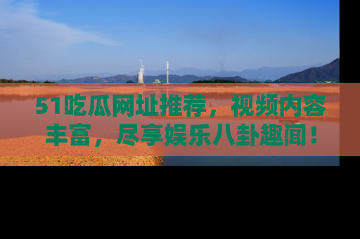 51吃瓜网址推荐，视频内容丰富，尽享娱乐八卦趣闻！