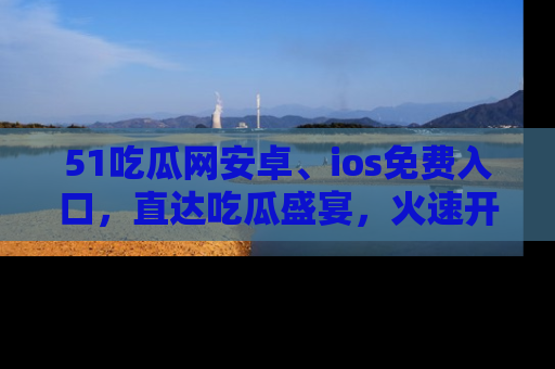 51吃瓜网安卓、ios免费入口，直达吃瓜盛宴，火速开启线上体验！
