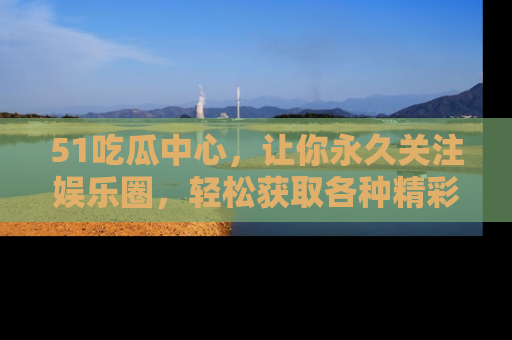 51吃瓜中心，让你永久关注娱乐圈，轻松获取各种精彩的吃瓜信息！