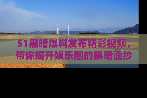 51黑暗爆料发布精彩视频，带你揭开娱乐圈的黑暗面纱