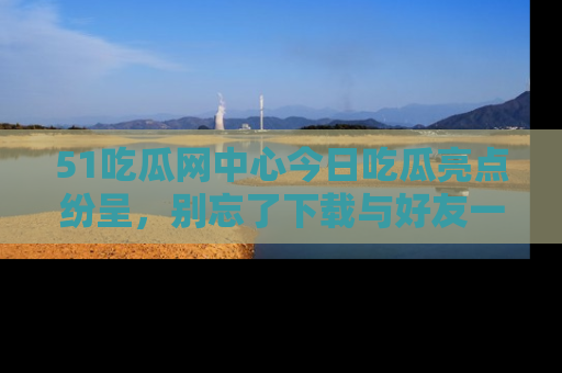 51吃瓜网中心今日吃瓜亮点纷呈，别忘了下载与好友一同分享！