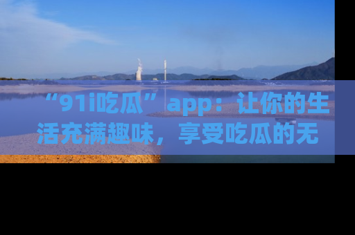 “91i吃瓜”app:让你的生活充满趣味,享受吃瓜的无限乐趣!