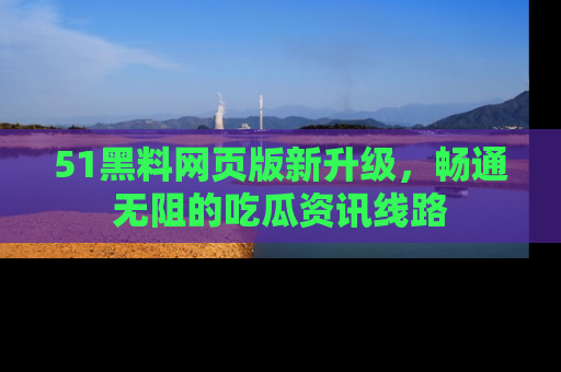 51黑料网页版新升级，畅通无阻的吃瓜资讯线路