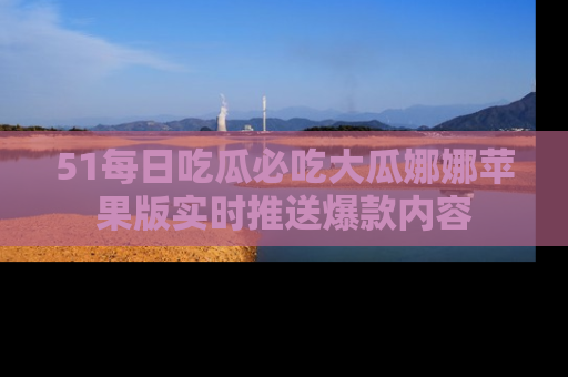 51每日吃瓜必吃大瓜娜娜苹果版实时推送爆款内容