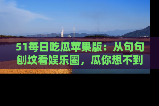 51每日吃瓜苹果版：从句句刨坟看娱乐圈，瓜你想不到的精彩纷呈！