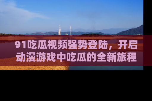 91吃瓜视频强势登陆，开启动漫游戏中吃瓜的全新旅程！