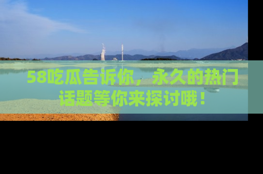 58吃瓜告诉你，永久的热门话题等你来探讨哦！