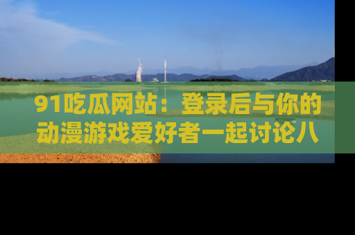 91吃瓜网站：登录后与你的动漫游戏爱好者一起讨论八卦！
