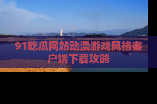 91吃瓜网站动漫游戏风格客户端下载攻略
