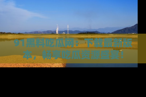91黑料吃瓜网:下载最新版本,畅享吃瓜资源盛宴!