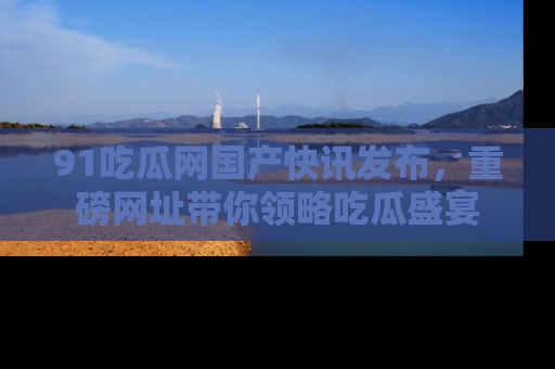 91吃瓜网国产快讯发布，重磅网址带你领略吃瓜盛宴