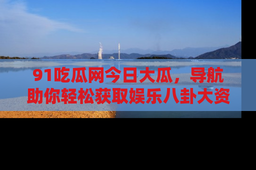 91吃瓜网今日大瓜，导航助你轻松获取娱乐八卦大资讯