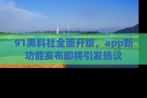 91黑料社全面升级，app新功能发布即将引发热议