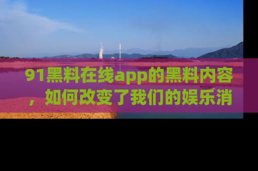 91黑料在线app的黑料内容，如何改变了我们的娱乐消费习惯？