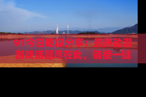 91今日吃瓜分享：最热动漫游戏话题尽在此，链接一键畅游！