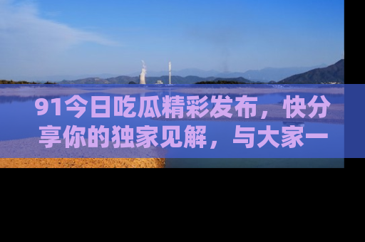 91今日吃瓜精彩发布，快分享你的独家见解，与大家一起讨论吧！