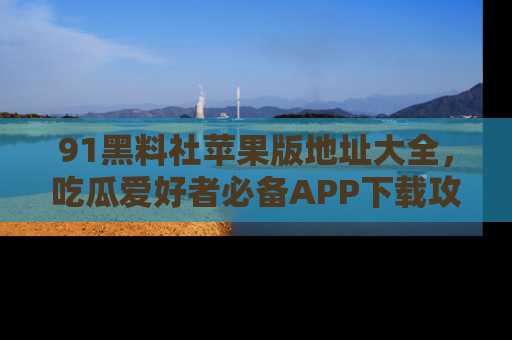 91黑料社苹果版地址大全，吃瓜爱好者必备APP下载攻略