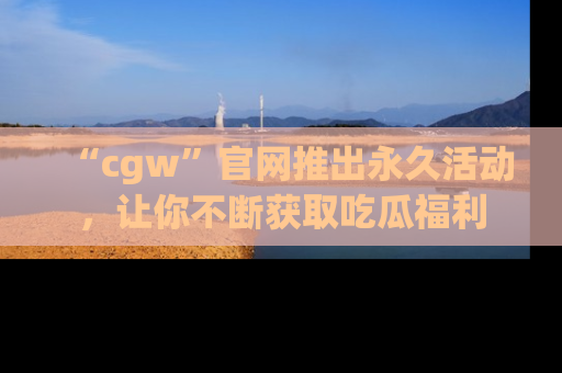 “cgw”官网推出永久活动,让你不断获取吃瓜福利