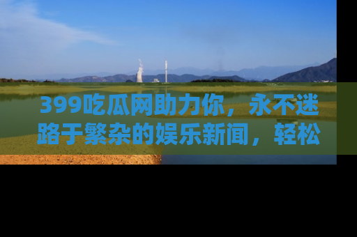 399吃瓜网助力你，永不迷路于繁杂的娱乐新闻，轻松追踪热点！