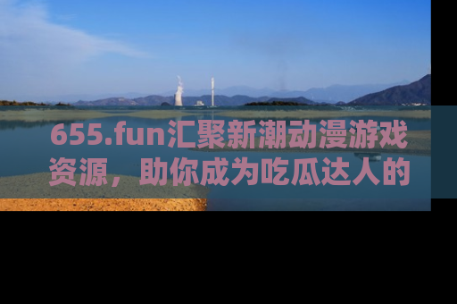 655.fun汇聚新潮动漫游戏资源，助你成为吃瓜达人的必备平台！