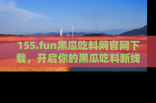 155.fun黑瓜吃料网官网下载，开启你的黑瓜吃料新线路，轻松找到入口！
