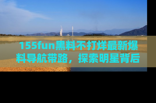 155fun黑料不打烊最新爆料导航带路，探索明星背后的秘密
