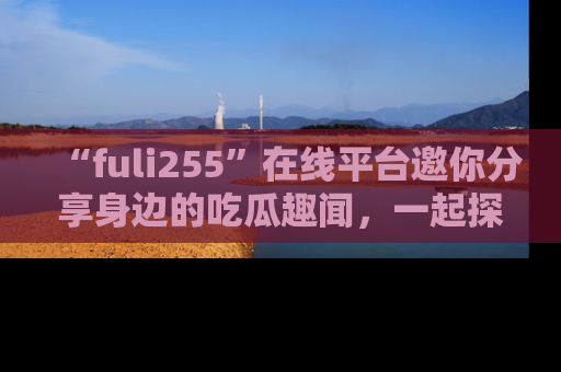 “fuli255”在线平台邀你分享身边的吃瓜趣闻,一起探索生活的小秘密!