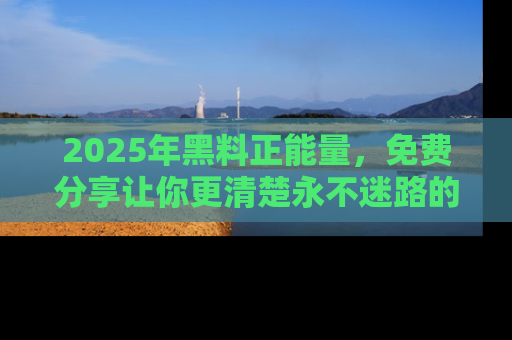 2025年黑料正能量，免费分享让你更清楚永不迷路的真相！
