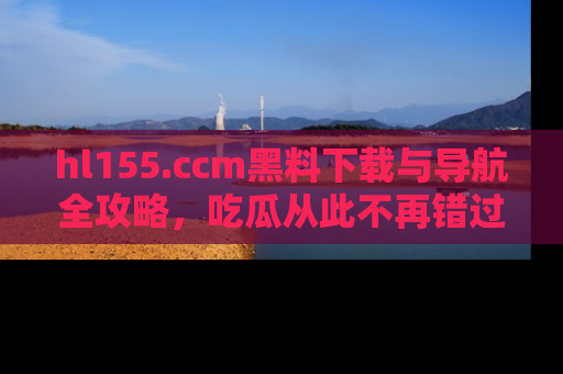 hl155.ccm黑料下载与导航全攻略，吃瓜从此不再错过任何热点