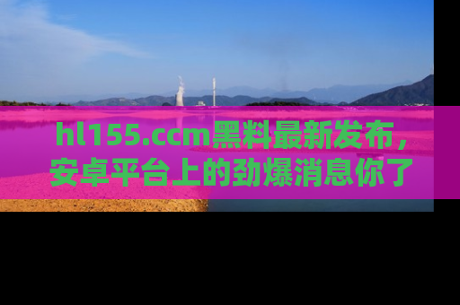 hl155.ccm黑料最新发布，安卓平台上的劲爆消息你了解了吗？