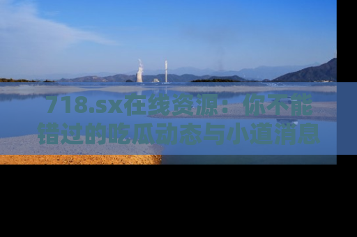 718.sx在线资源：你不能错过的吃瓜动态与小道消息