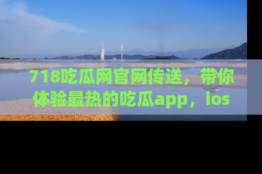 718吃瓜网官网传送，带你体验最热的吃瓜app，ios用户必备哦！