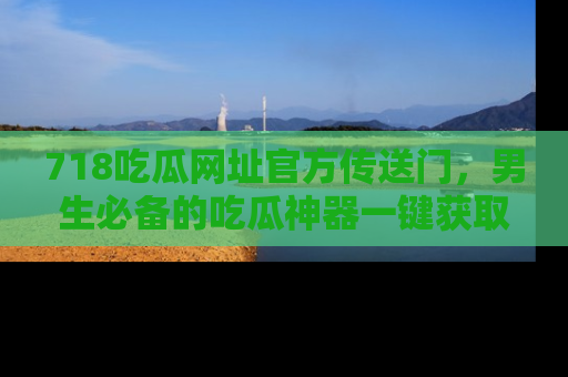 718吃瓜网址官方传送门，男生必备的吃瓜神器一键获取！