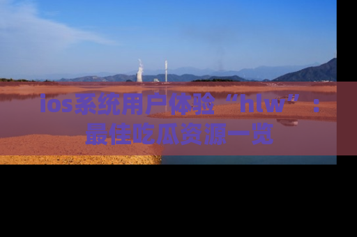 ios系统用户体验“hlw”：最佳吃瓜资源一览