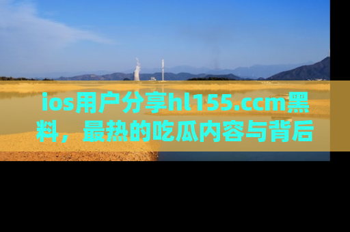 ios用户分享hl155.ccm黑料，最热的吃瓜内容与背后的真实事件！