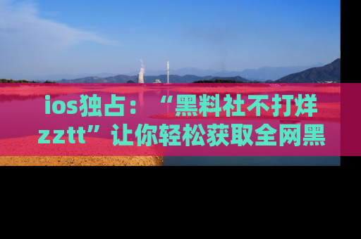 ios独占：“黑料社不打烊zztt”让你轻松获取全网黑料信息，不容错过！