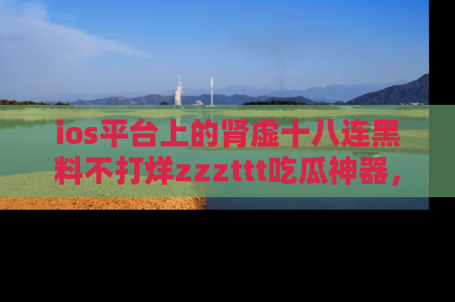 ios平台上的肾虚十八连黑料不打烊zzzttt吃瓜神器，你绝对不能错过