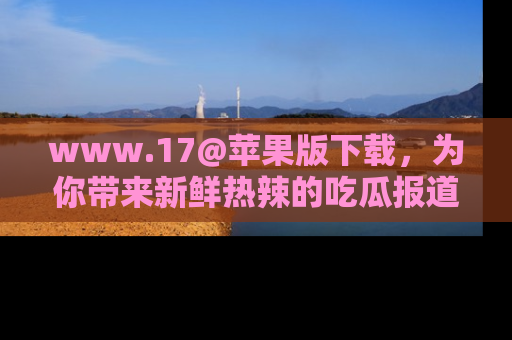 www.17@苹果版下载，为你带来新鲜热辣的吃瓜报道，尽情享受！