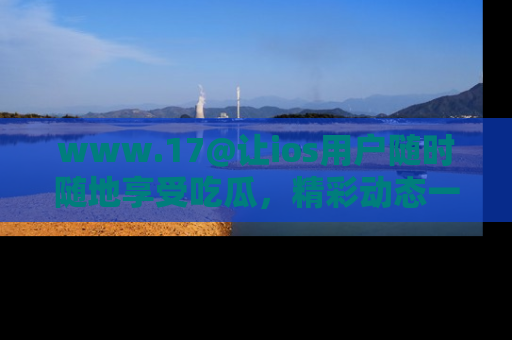 www.17@让ios用户随时随地享受吃瓜，精彩动态一手掌握