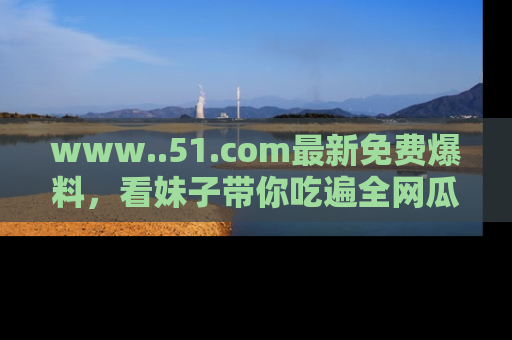 www..51.com最新免费爆料，看妹子带你吃遍全网瓜！