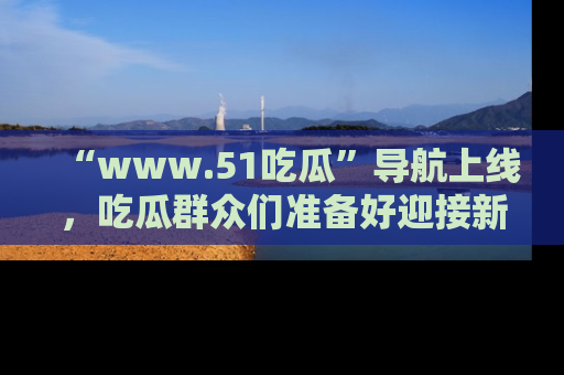“www.51吃瓜”导航上线,吃瓜群众们准备好迎接新一波奇葩事件吗?
