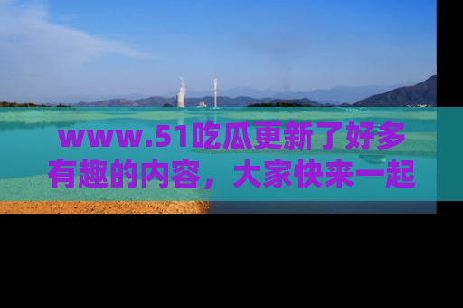 www.51吃瓜更新了好多有趣的内容，大家快来一起享受这波吃瓜热潮吧！