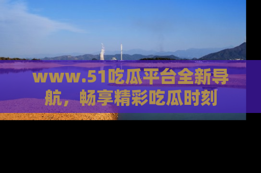 www.51吃瓜平台全新导航，畅享精彩吃瓜时刻