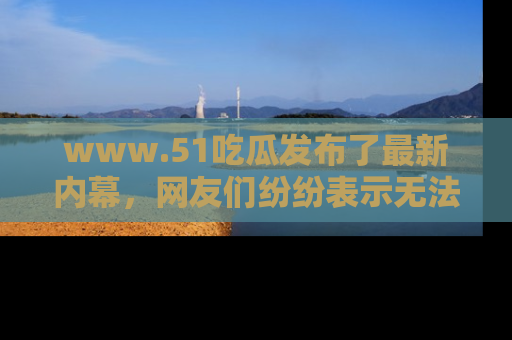 www.51吃瓜发布了最新内幕，网友们纷纷表示无法接受！