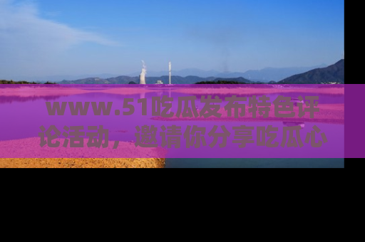 www.51吃瓜发布特色评论活动，邀请你分享吃瓜心得与看法！