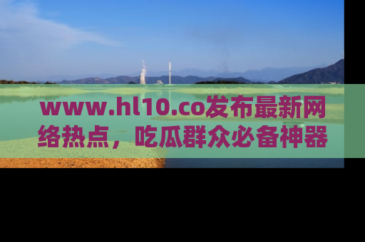 www.hl10.co发布最新网络热点，吃瓜群众必备神器