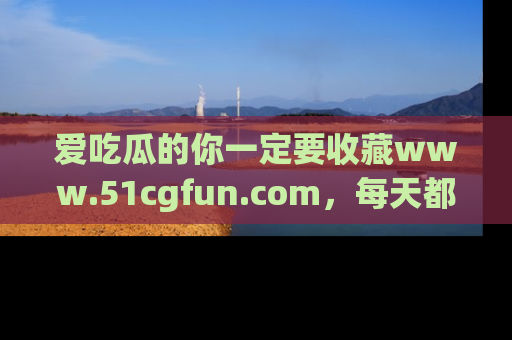 爱吃瓜的你一定要收藏www.51cgfun.com，每天都能发布精彩点评！